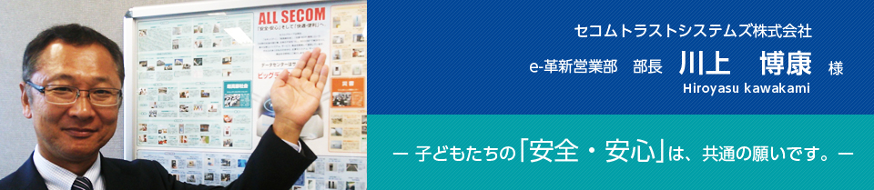 セコムトラストシステムズ株式会社　e-革新営業部　部長 　川上博康様　子どもたちの「安全・安心」は、共通の願いです。