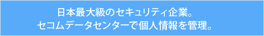 日本最大級のセキュリティ企業。セコムデータセンターで個人情報を管理。