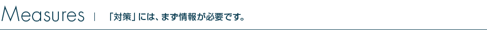 Measures 「対策」には、まず情報が必要です。